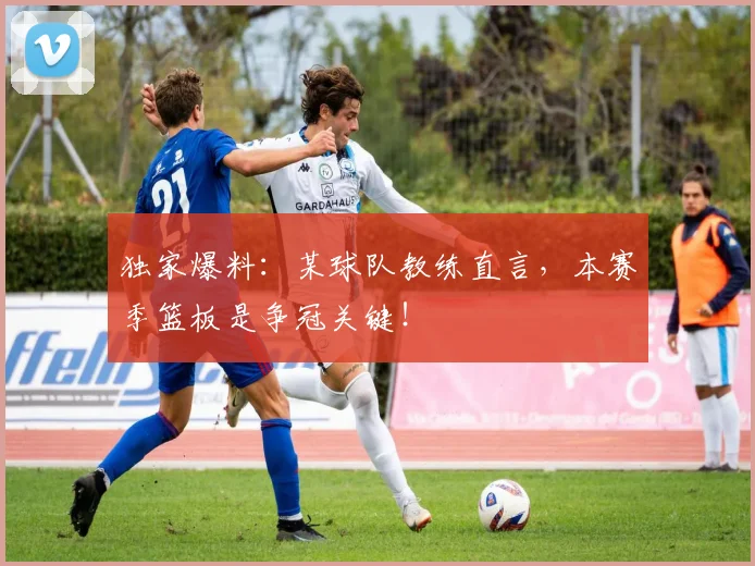 独家爆料：某球队教练直言，本赛季篮板是争冠关键！