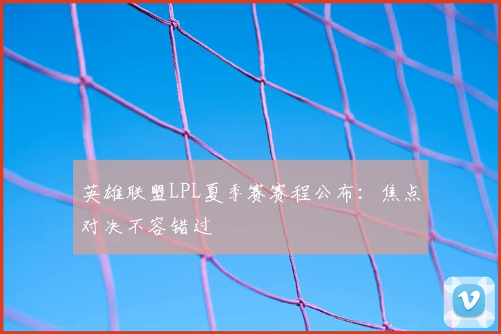 英雄联盟LPL夏季赛赛程公布：焦点对决不容错过