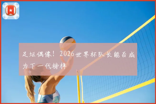足坛偶像！2026世界杯队长能否成为下一代榜样