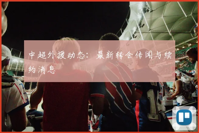 中超外援动态：最新转会传闻与续约消息