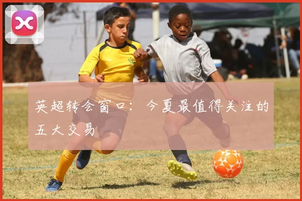 英超转会窗口：今夏最值得关注的五大交易