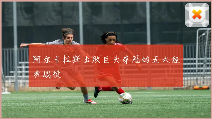 阿尔卡拉斯击败巨头夺冠的五大经典战役