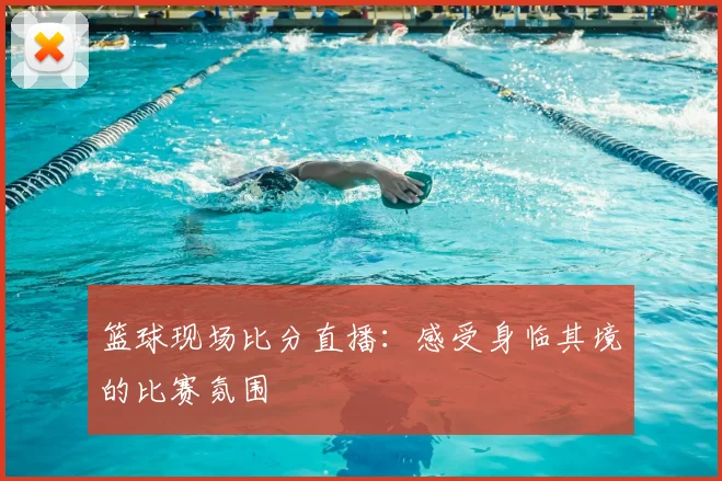 篮球现场比分直播：感受身临其境的比赛氛围