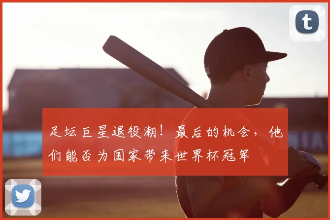 足坛巨星退役潮！最后的机会，他们能否为国家带来世界杯冠军