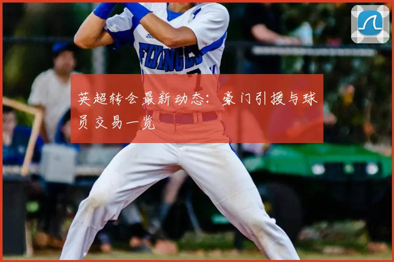 英超转会最新动态:豪门引援与球员交易一览