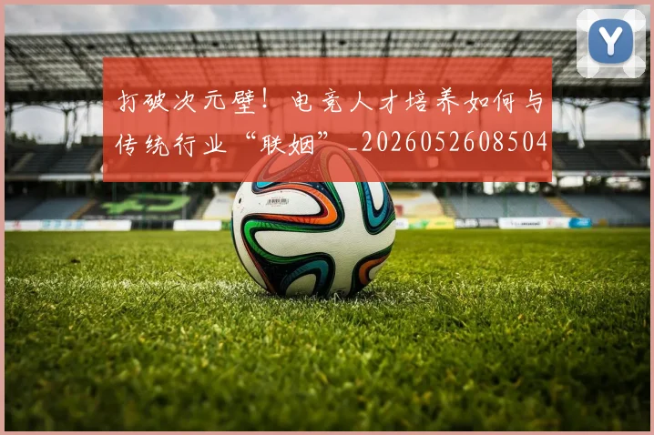 打破次元壁！电竞人才培养如何与传统行业“联姻”_20260526085042