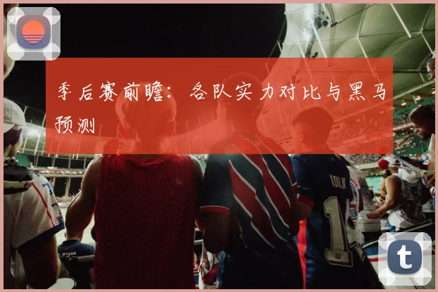 季后赛前瞻:各队实力对比与黑马预测