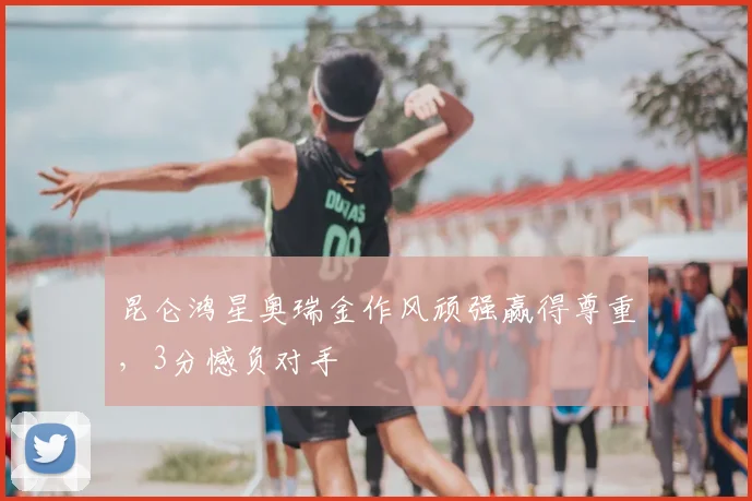 昆仑鸿星奥瑞金作风顽强赢得尊重,3分憾负对手