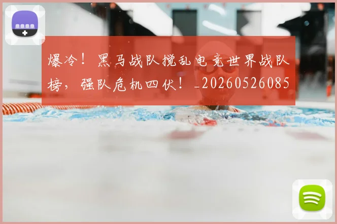 爆冷！黑马战队搅乱电竞世界战队榜，强队危机四伏！_20260526085420