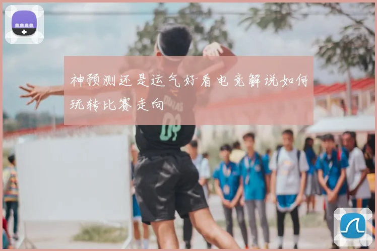神预测还是运气好看电竞解说如何玩转比赛走向