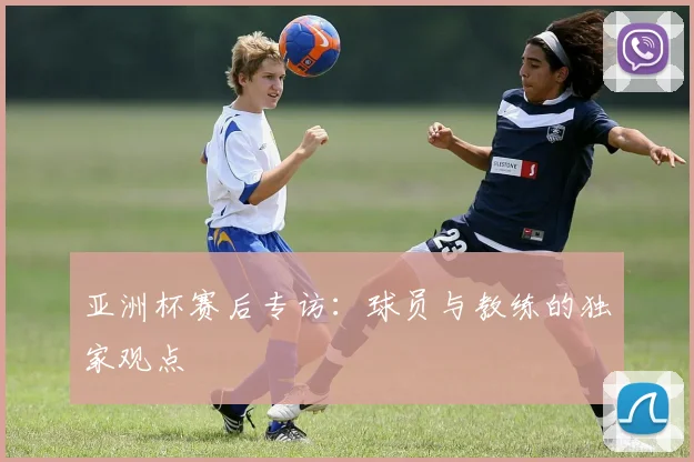 亚洲杯赛后专访:球员与教练的独家观点