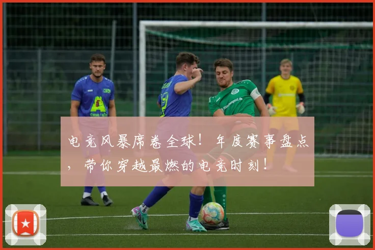 电竞风暴席卷全球！年度赛事盘点，带你穿越最燃的电竞时刻！