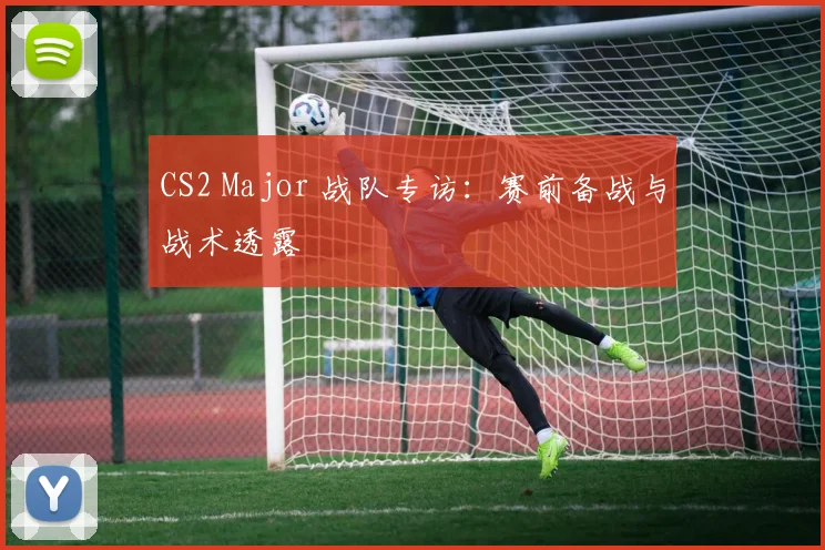 CS2 Major 战队专访：赛前备战与战术透露