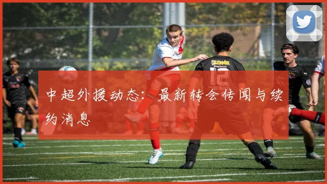中超外援动态：最新转会传闻与续约消息