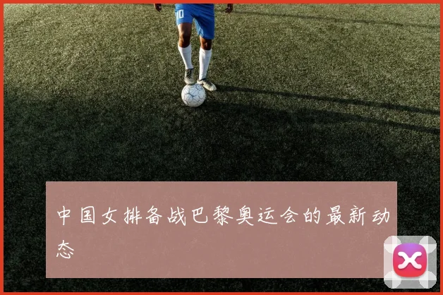 中国女排备战巴黎奥运会的最新动态