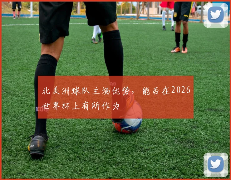 北美洲球队主场优势，能否在2026世界杯上有所作为