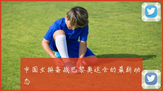 中国女排备战巴黎奥运会的最新动态