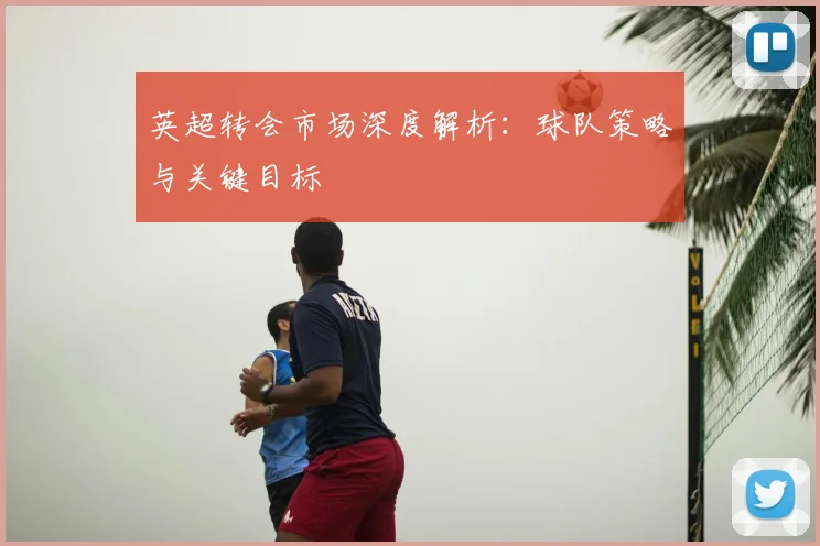 英超转会市场深度解析:球队策略与关键目标
