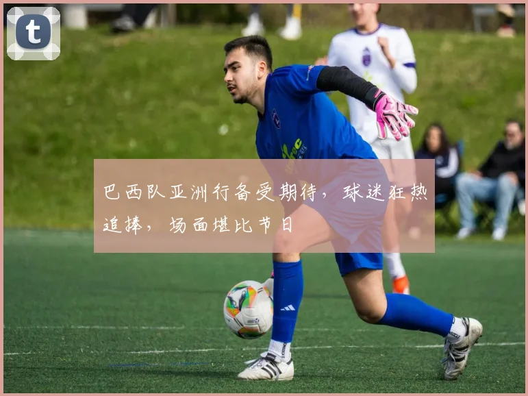 巴西队亚洲行备受期待，球迷狂热追捧，场面堪比节日