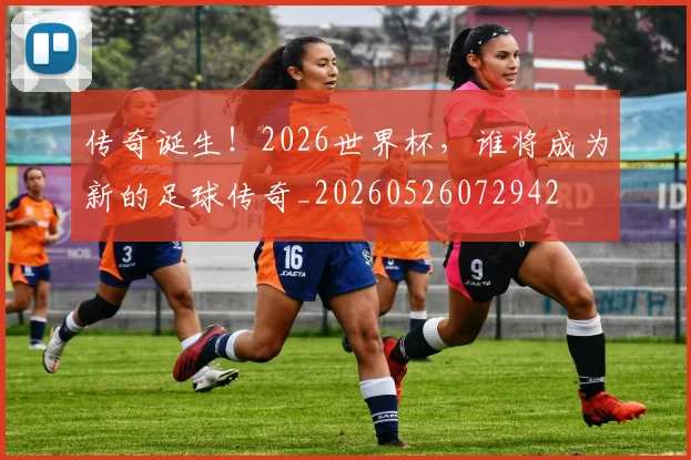 传奇诞生！2026世界杯，谁将成为新的足球传奇_20260526072942