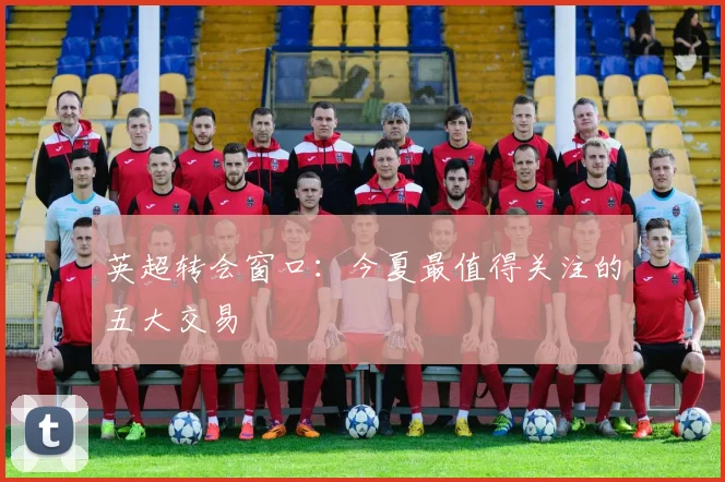英超转会窗口:今夏最值得关注的五大交易