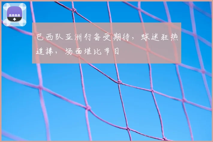 巴西队亚洲行备受期待,球迷狂热追捧,场面堪比节日