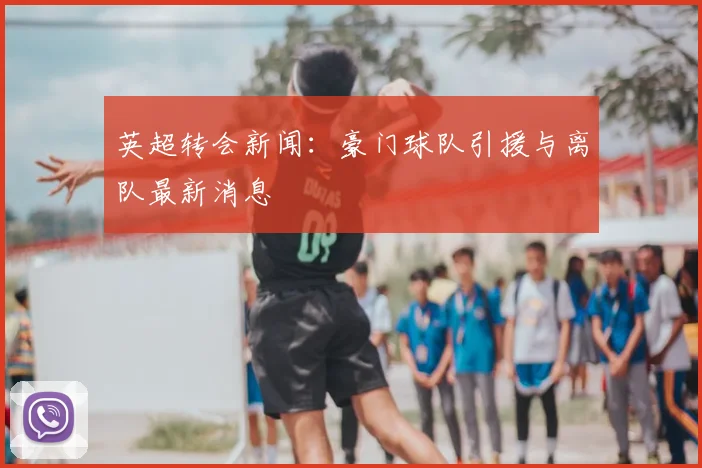 英超转会新闻:豪门球队引援与离队最新消息