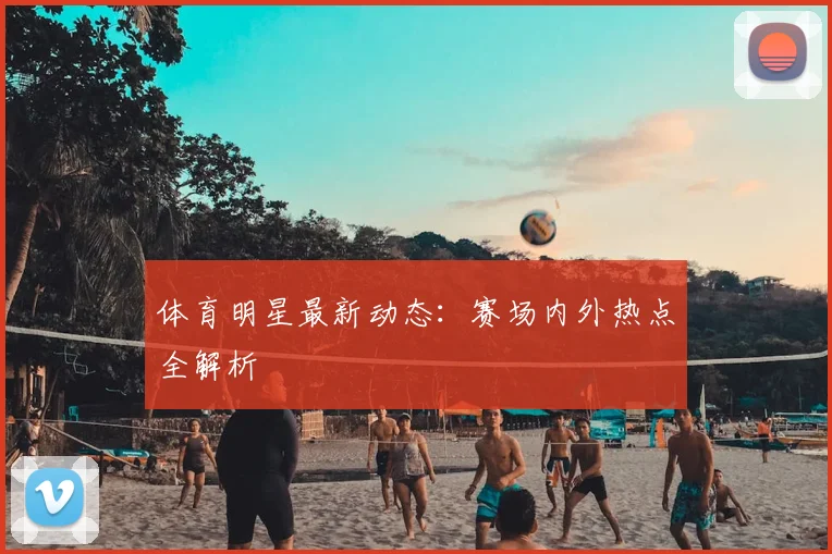 体育明星最新动态：赛场内外热点全解析