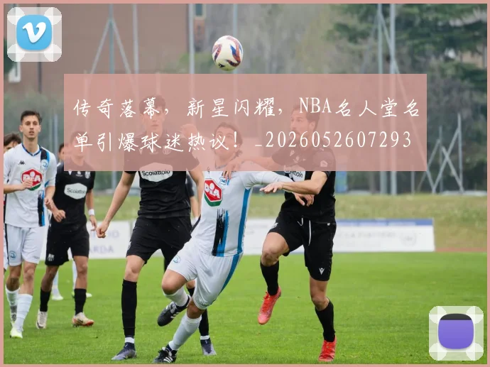 传奇落幕，新星闪耀，NBA名人堂名单引爆球迷热议！_20260526072938