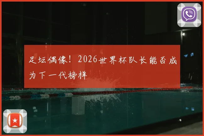 足坛偶像!2026世界杯队长能否成为下一代榜样