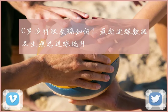 C罗沙特联表现如何?最新进球数据及生涯总进球统计