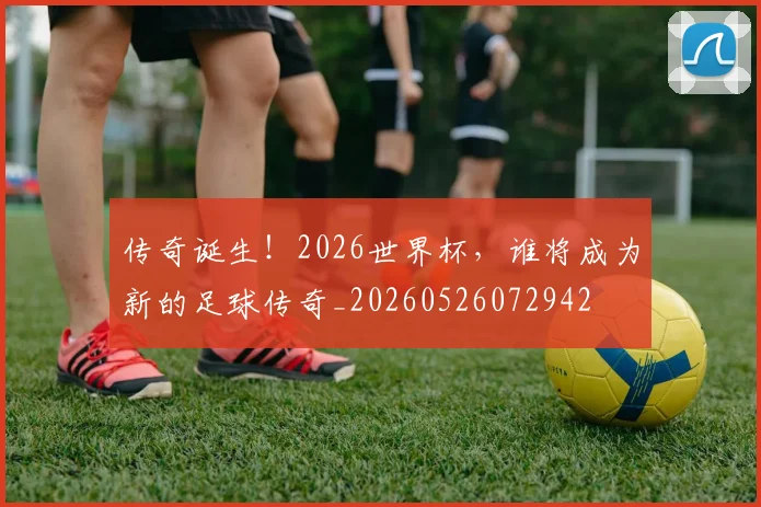 传奇诞生！2026世界杯，谁将成为新的足球传奇_20260526072942