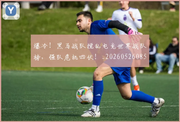 爆冷！黑马战队搅乱电竞世界战队榜，强队危机四伏！_20260526085420
