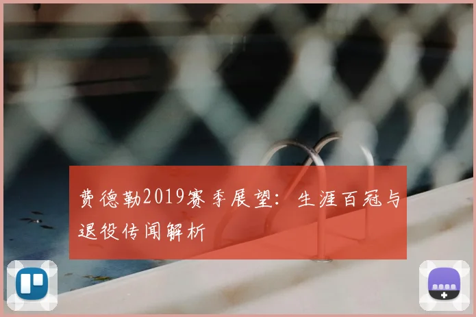费德勒2019赛季展望:生涯百冠与退役传闻解析