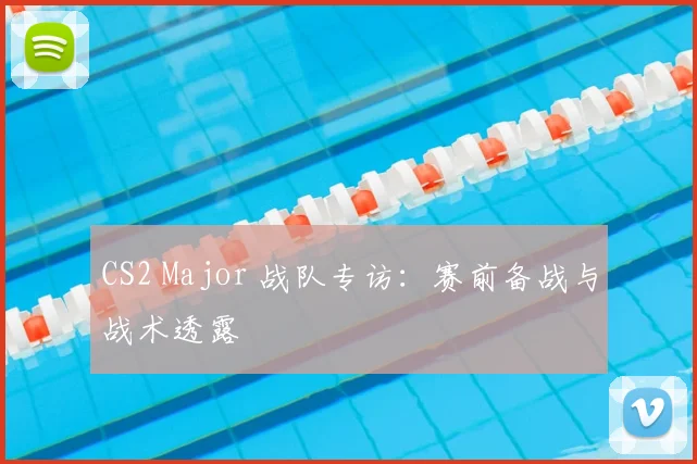 CS2 Major 战队专访:赛前备战与战术透露