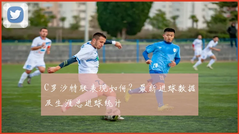 C罗沙特联表现如何?最新进球数据及生涯总进球统计
